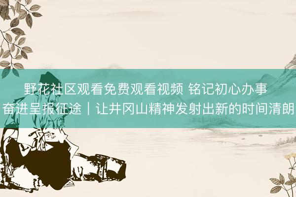 野花社区观看免费观看视频 铭记初心办事 奋进呈报征途｜让井冈山精神发射出新的时间清朗