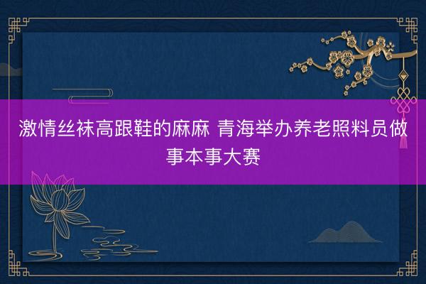 激情丝袜高跟鞋的麻麻 青海举办养老照料员做事本事大赛