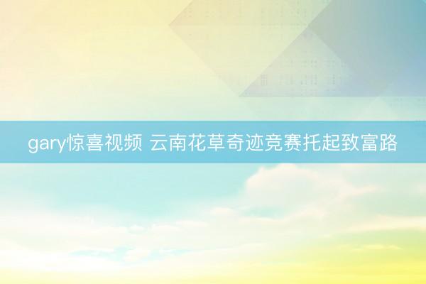 gary惊喜视频 云南花草奇迹竞赛托起致富路