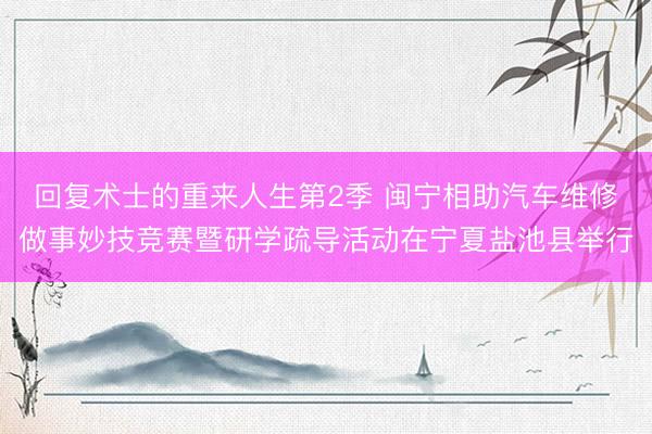 回复术士的重来人生第2季 闽宁相助汽车维修做事妙技竞赛暨研学疏导活动在宁夏盐池县举行
