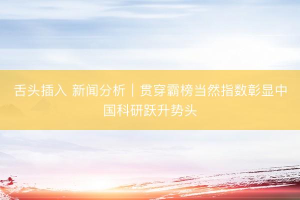 舌头插入 新闻分析｜贯穿霸榜当然指数彰显中国科研跃升势头