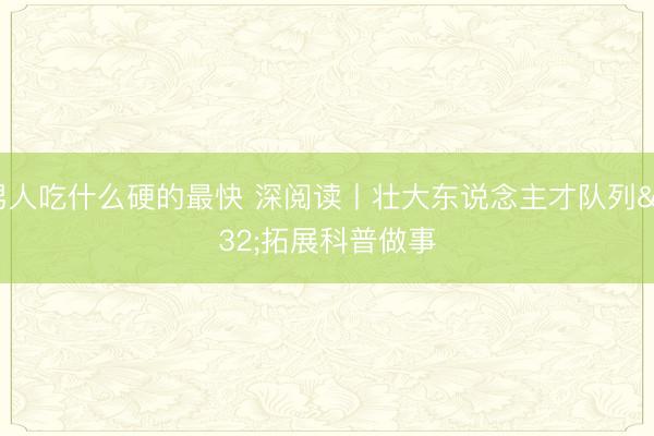 男人吃什么硬的最快 深阅读丨壮大东说念主才队列 拓展科普做事