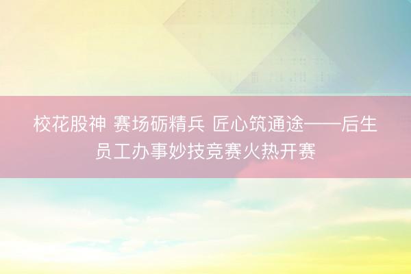 校花股神 赛场砺精兵 匠心筑通途——后生员工办事妙技竞赛火热开赛