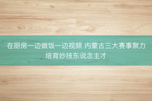 在厨房一边做饭一边视频 内蒙古三大赛事聚力培育妙技东说念主才