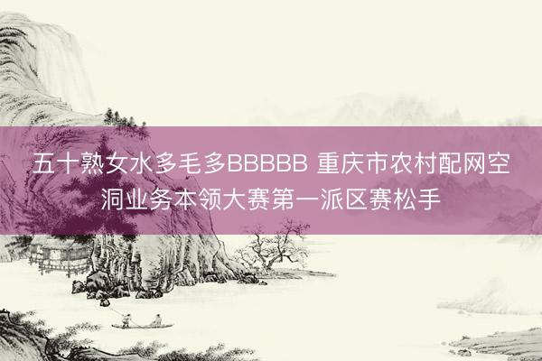五十熟女水多毛多BBBBB 重庆市农村配网空洞业务本领大赛第一派区赛松手