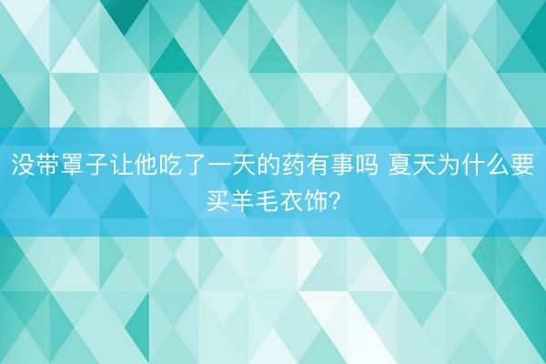 没带罩子让他吃了一天的药有事吗 夏天为什么要买羊毛衣饰？