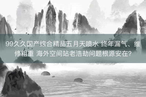 99久久国产综合精品五月天喷水 终年漏气、维修粗重 海外空间站老浩劫问题根源安在？