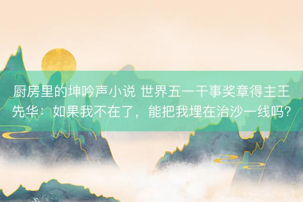 厨房里的坤吟声小说 世界五一干事奖章得主王先华：如果我不在了，能把我埋在治沙一线吗？