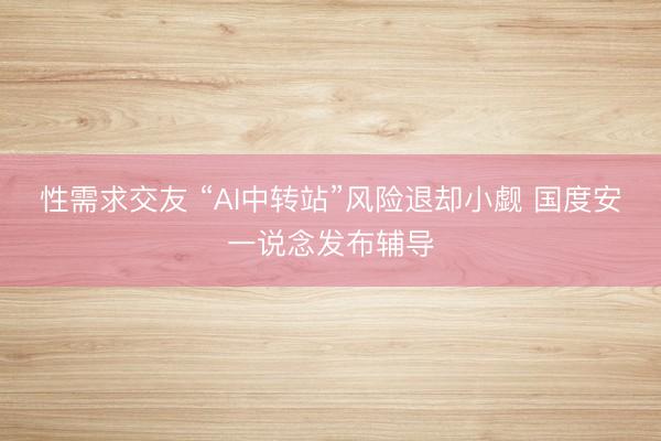 性需求交友 “AI中转站”风险退却小觑 国度安一说念发布辅导