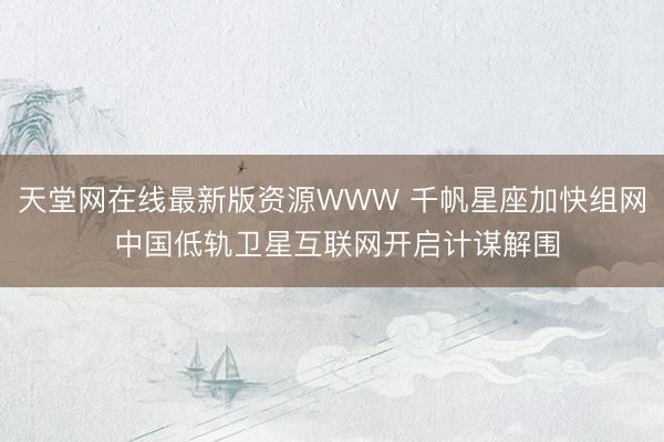 天堂网在线最新版资源WWW 千帆星座加快组网 中国低轨卫星互联网开启计谋解围