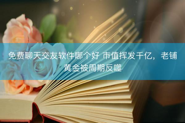 免费聊天交友软件哪个好 市值挥发千亿，老铺黄金被周期反噬