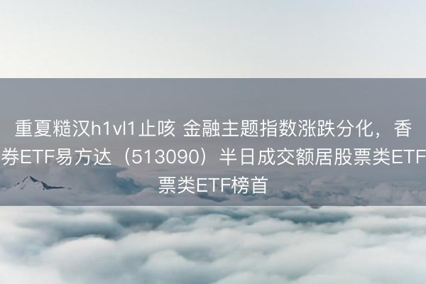 重夏糙汉h1vl1止咳 金融主题指数涨跌分化，香港证券ETF易方达（513090）半日成交额居股票类ETF榜首