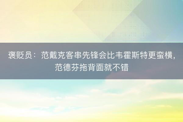 褒贬员：范戴克客串先锋会比韦霍斯特更蛮横，范德芬拖背面就不错