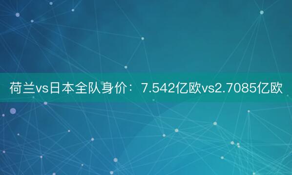 荷兰vs日本全队身价：7.542亿欧vs2.7085亿欧