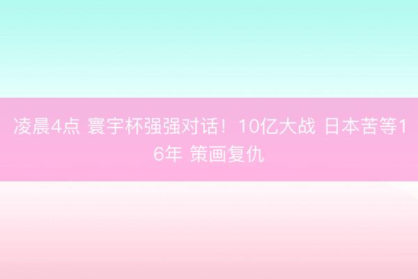 凌晨4点 寰宇杯强强对话！10亿大战 日本苦等16年 策画复仇