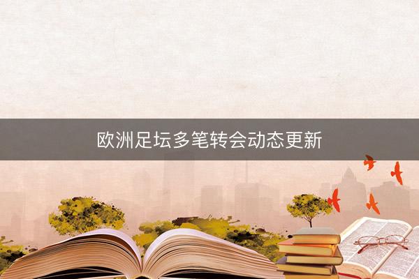 欧洲足坛多笔转会动态更新
