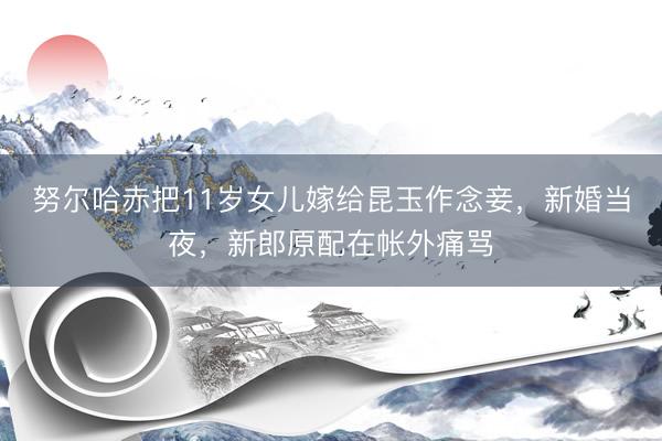 努尔哈赤把11岁女儿嫁给昆玉作念妾，新婚当夜，新郎原配在帐外痛骂
