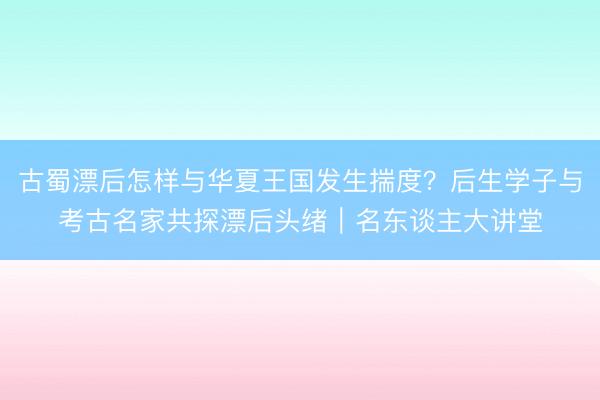 古蜀漂后怎样与华夏王国发生揣度？后生学子与考古名家共探漂后头绪｜名东谈主大讲堂