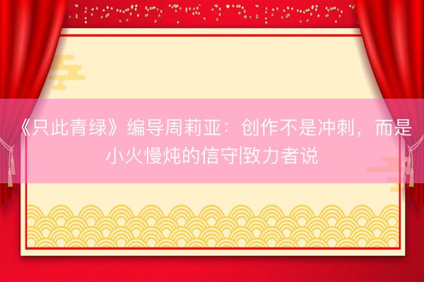 《只此青绿》编导周莉亚：创作不是冲刺，而是小火慢炖的信守|致力者说