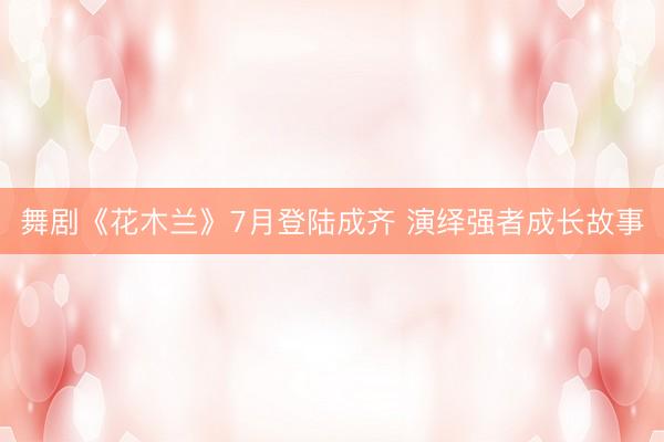 舞剧《花木兰》7月登陆成齐 演绎强者成长故事