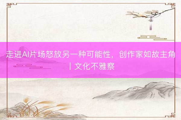走进AI片场怒放另一种可能性，创作家如故主角丨文化不雅察