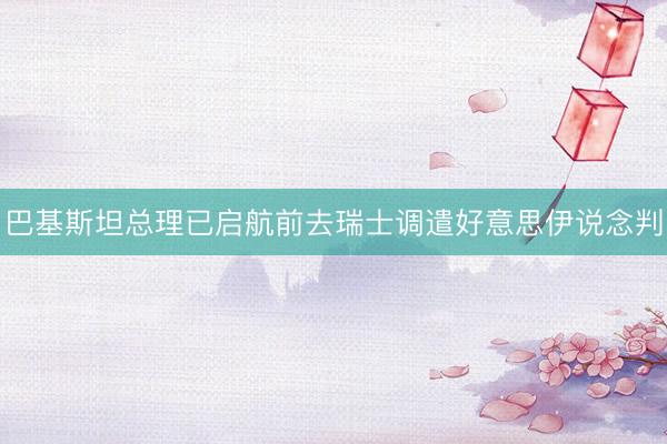 巴基斯坦总理已启航前去瑞士调遣好意思伊说念判