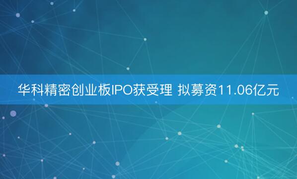 华科精密创业板IPO获受理 拟募资11.06亿元