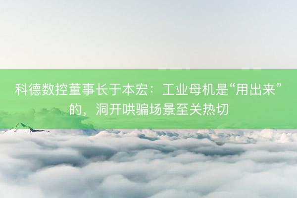 科德数控董事长于本宏：工业母机是“用出来”的，洞开哄骗场景至关热切