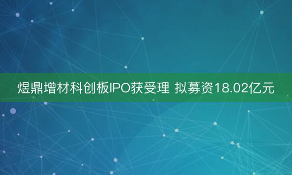 煜鼎增材科创板IPO获受理 拟募资18.02亿元