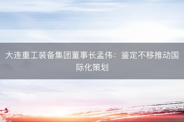 大连重工装备集团董事长孟伟：鉴定不移推动国际化策划