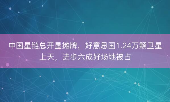 中国星链总开垦摊牌，好意思国1.24万颗卫星上天，进步六成好场地被占
