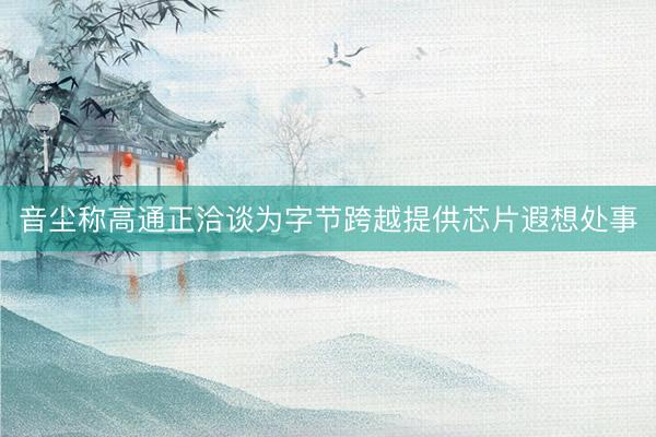 音尘称高通正洽谈为字节跨越提供芯片遐想处事